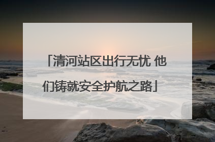 清河站区出行无忧 他们铸就安全护航之路